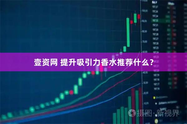 壹资网 提升吸引力香水推荐什么？