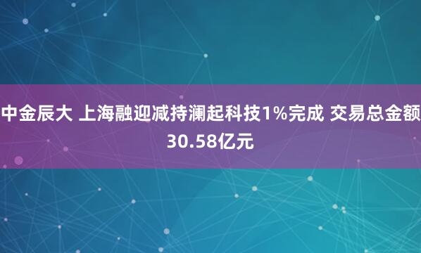 中金辰大 上海融迎减持澜起科技1%完成 交易总金额30.58亿元