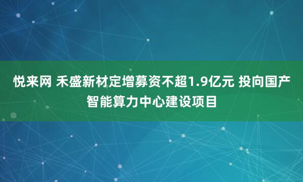 悦来网 禾盛新材定增募资不超1.9亿元 投向国产智能算力中心建设项目
