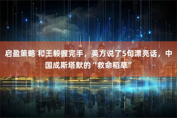 启盈策略 和王毅握完手，英方说了5句漂亮话，中国成斯塔默的“救命稻草”