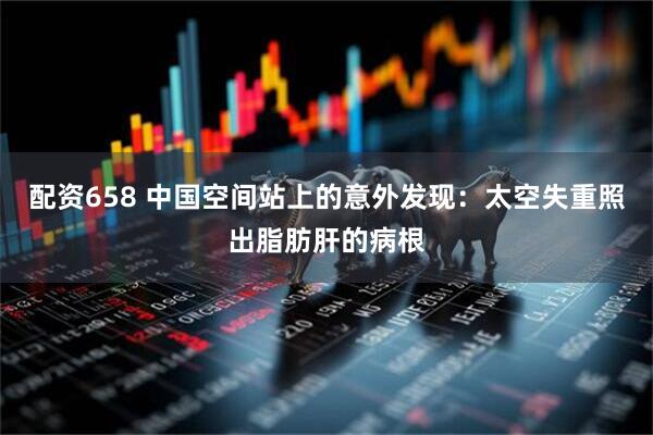 配资658 中国空间站上的意外发现：太空失重照出脂肪肝的病根
