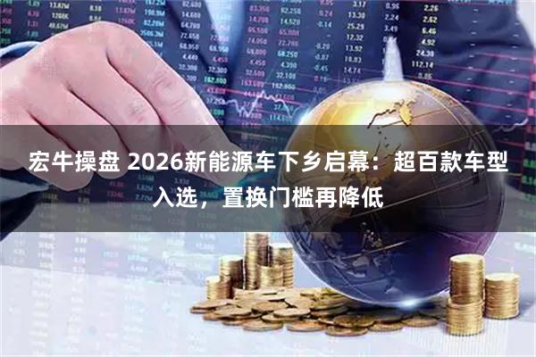 宏牛操盘 2026新能源车下乡启幕：超百款车型入选，置换门槛再降低