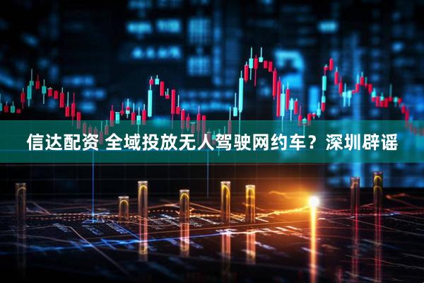 信达配资 全域投放无人驾驶网约车？深圳辟谣