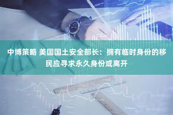 中博策略 美国国土安全部长：拥有临时身份的移民应寻求永久身份或离开