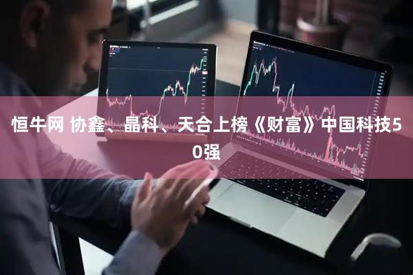 恒牛网 协鑫、晶科、天合上榜《财富》中国科技50强