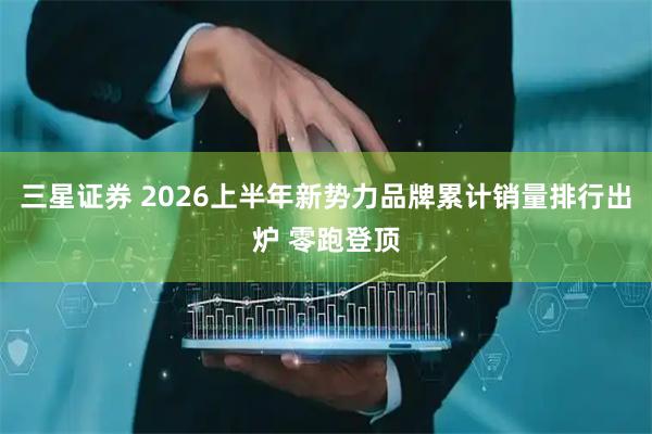 三星证券 2026上半年新势力品牌累计销量排行出炉 零跑登顶